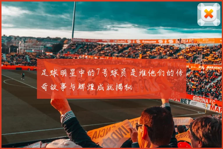 足球明星中的7号球员是谁他们的传奇故事与辉煌成就揭秘