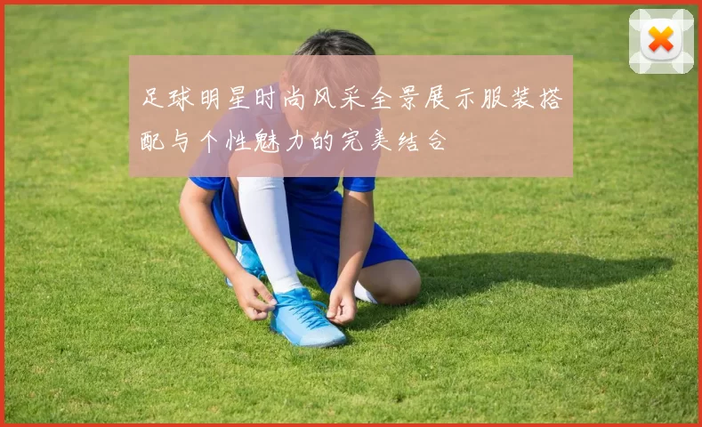 足球明星时尚风采全景展示服装搭配与个性魅力的完美结合