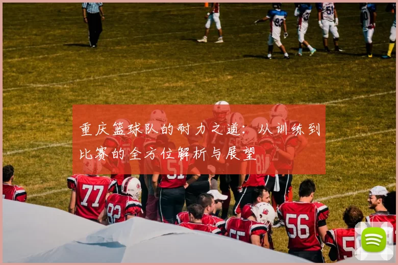 重庆篮球队的耐力之道：从训练到比赛的全方位解析与展望