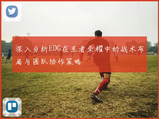深入分析EDG在王者荣耀中的战术布局与团队协作策略
