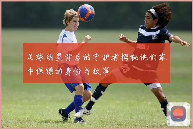 足球明星背后的守护者揭秘他们家中保镖的身份与故事