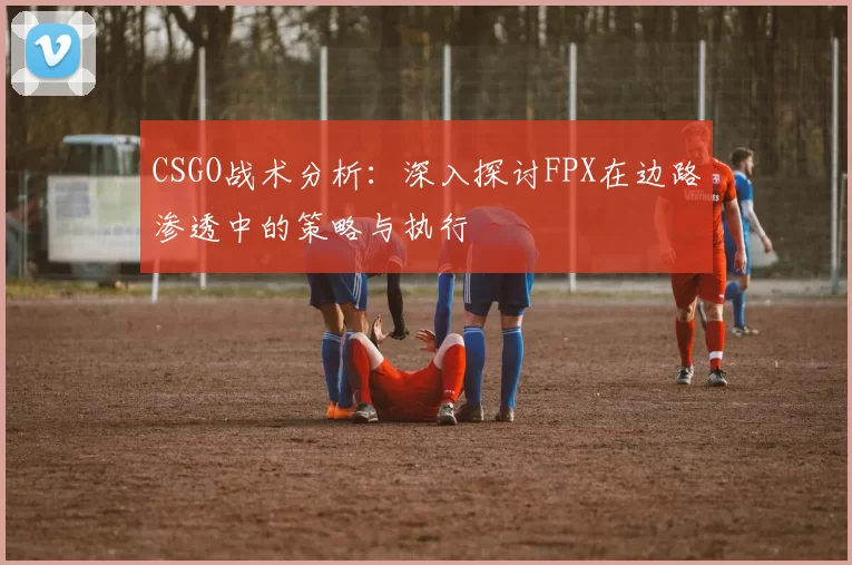 CSGO战术分析：深入探讨FPX在边路渗透中的策略与执行