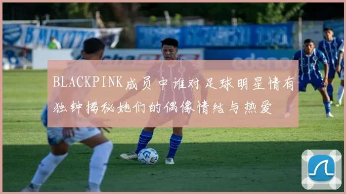 BLACKPINK成员中谁对足球明星情有独钟揭秘她们的偶像情结与热爱