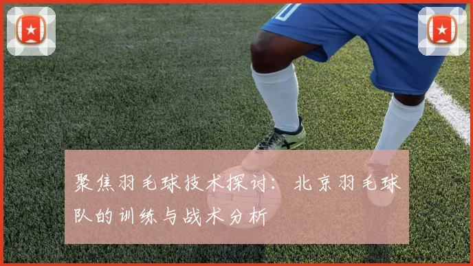 聚焦羽毛球技术探讨：北京羽毛球队的训练与战术分析