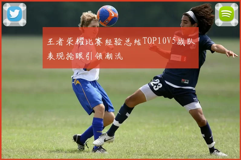 王者荣耀比赛经验总结TOP10V5战队表现抢眼引领潮流