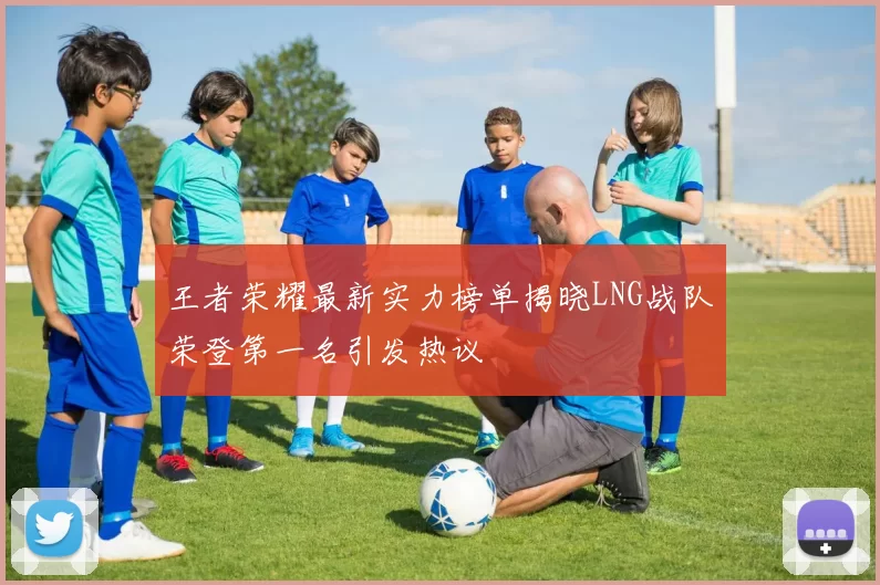 王者荣耀最新实力榜单揭晓LNG战队荣登第一名引发热议