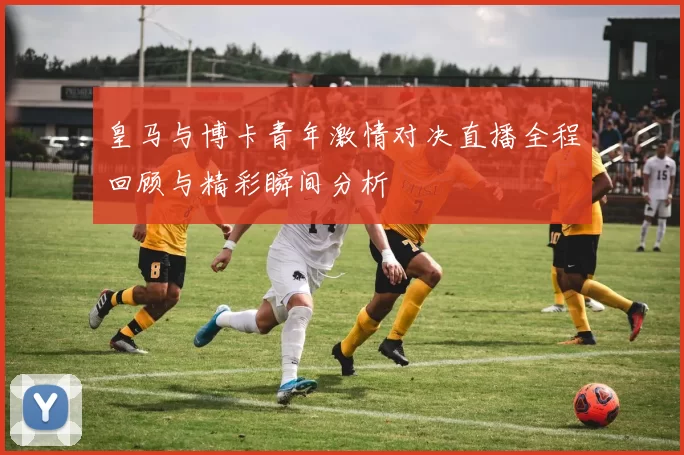 皇马与博卡青年激情对决直播全程回顾与精彩瞬间分析