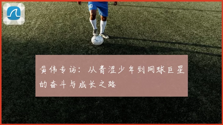 黄伟专访：从青涩少年到网球巨星的奋斗与成长之路
