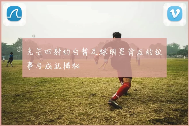 光芒四射的白皙足球明星背后的故事与成就揭秘