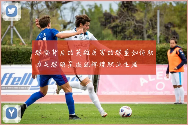 球场背后的英雄厉害的球童如何助力足球明星成就辉煌职业生涯