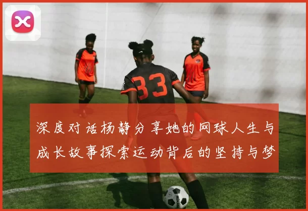 深度对话杨静分享她的网球人生与成长故事探索运动背后的坚持与梦想