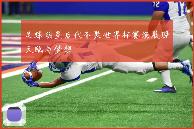 足球明星后代齐聚世界杯赛场展现天赋与梦想