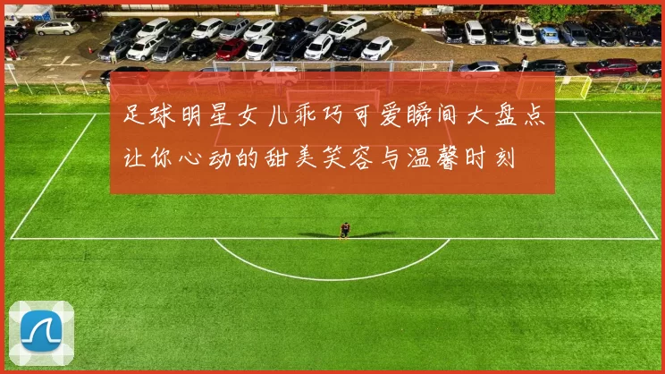 足球明星女儿乖巧可爱瞬间大盘点让你心动的甜美笑容与温馨时刻