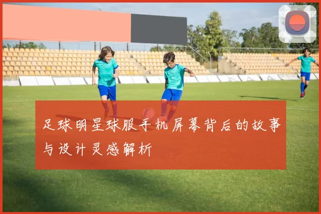 足球明星球服手机屏幕背后的故事与设计灵感解析