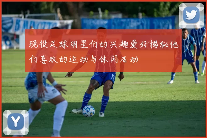 现役足球明星们的兴趣爱好揭秘他们喜欢的运动与休闲活动