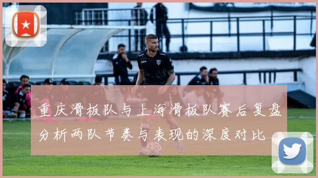 重庆滑板队与上海滑板队赛后复盘分析两队节奏与表现的深度对比