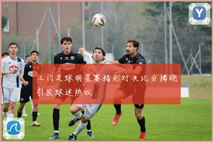 江门足球明星赛精彩对决比分揭晓引发球迷热议
