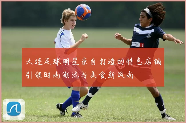 大连足球明星亲自打造的特色店铺引领时尚潮流与美食新风尚