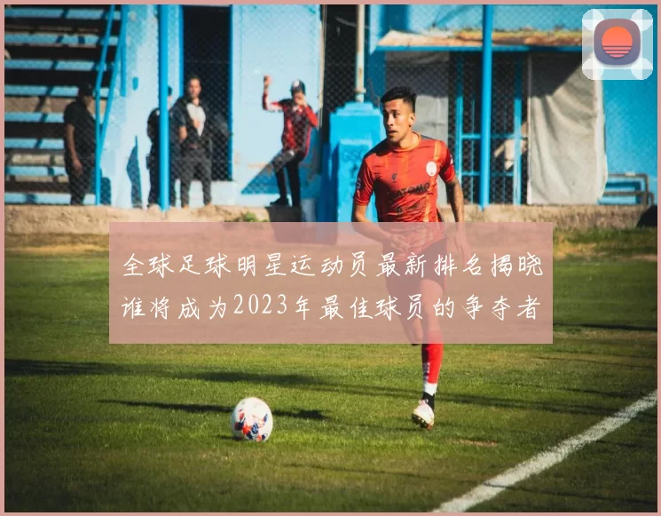 全球足球明星运动员最新排名揭晓谁将成为2023年最佳球员的争夺者
