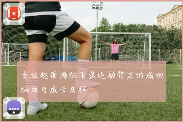 专访赵丽揭秘飞盘运动背后的成功秘诀与成长历程