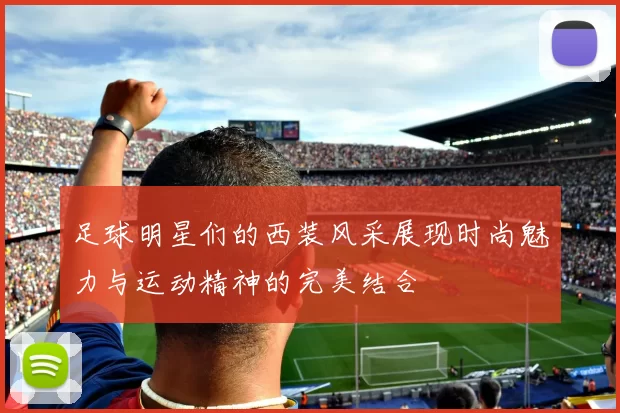 足球明星们的西装风采展现时尚魅力与运动精神的完美结合