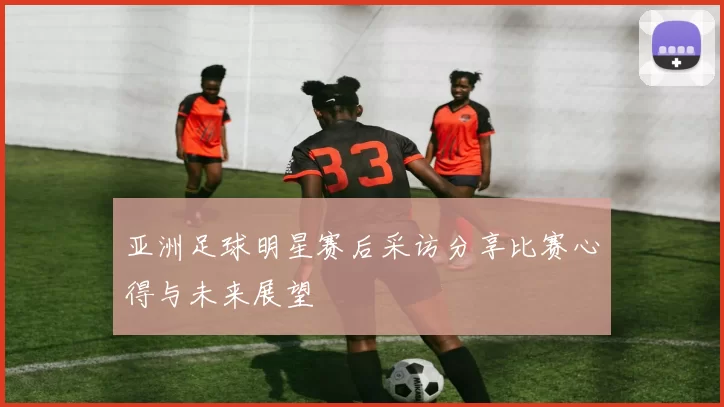 亚洲足球明星赛后采访分享比赛心得与未来展望
