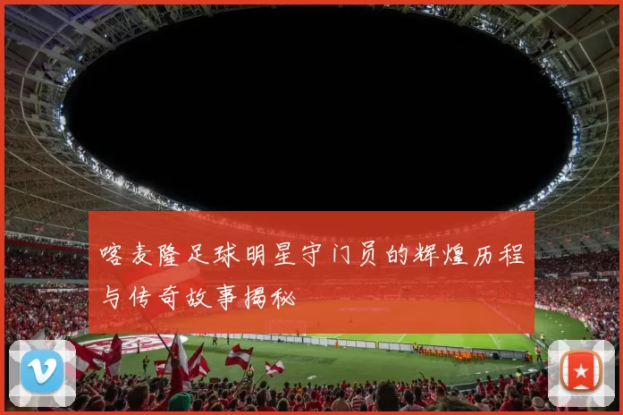 喀麦隆足球明星守门员的辉煌历程与传奇故事揭秘