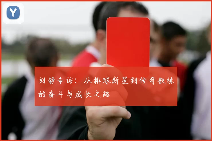 刘静专访：从排球新星到传奇教练的奋斗与成长之路