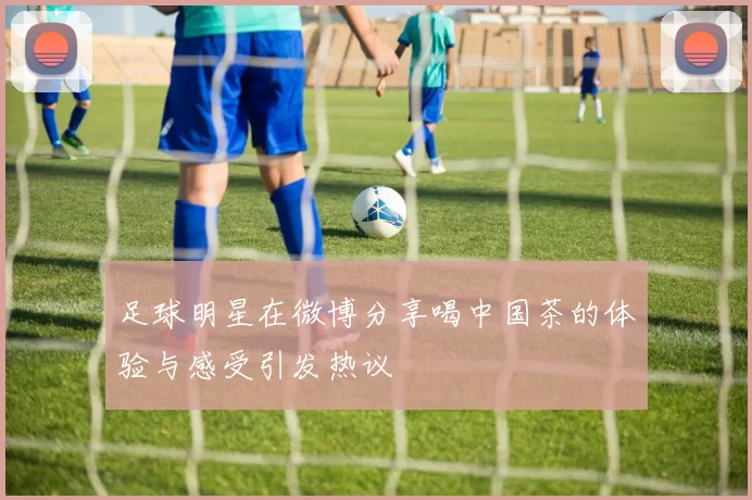 足球明星在微博分享喝中国茶的体验与感受引发热议