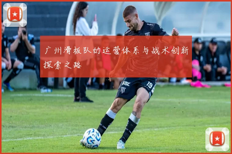 广州滑板队的运营体系与战术创新探索之路