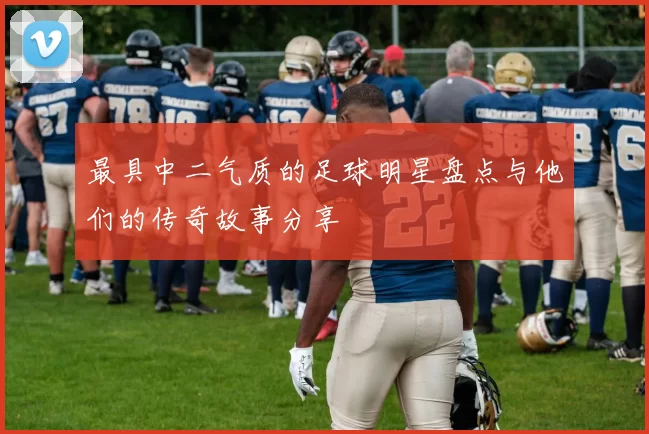 最具中二气质的足球明星盘点与他们的传奇故事分享