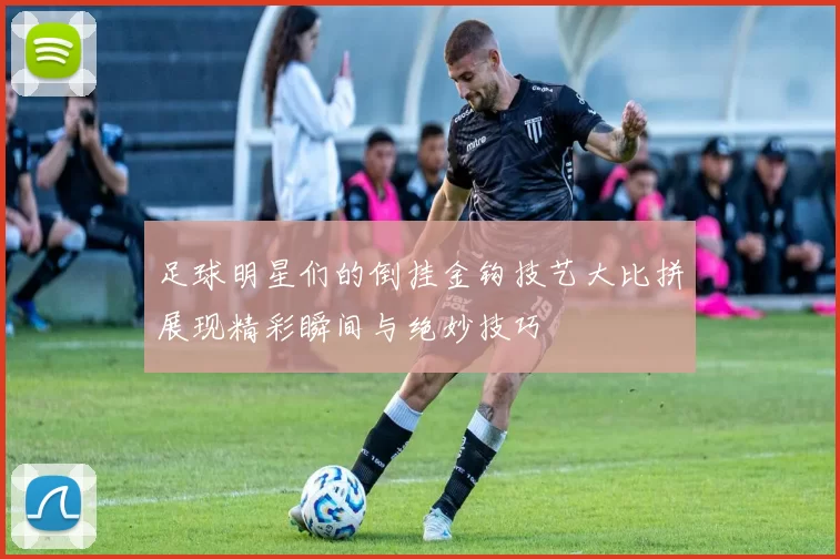 足球明星们的倒挂金钩技艺大比拼展现精彩瞬间与绝妙技巧