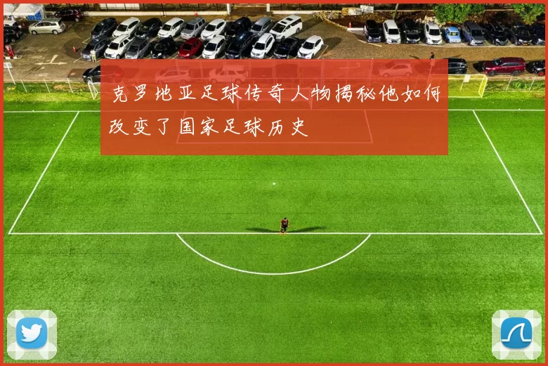 克罗地亚足球传奇人物揭秘他如何改变了国家足球历史