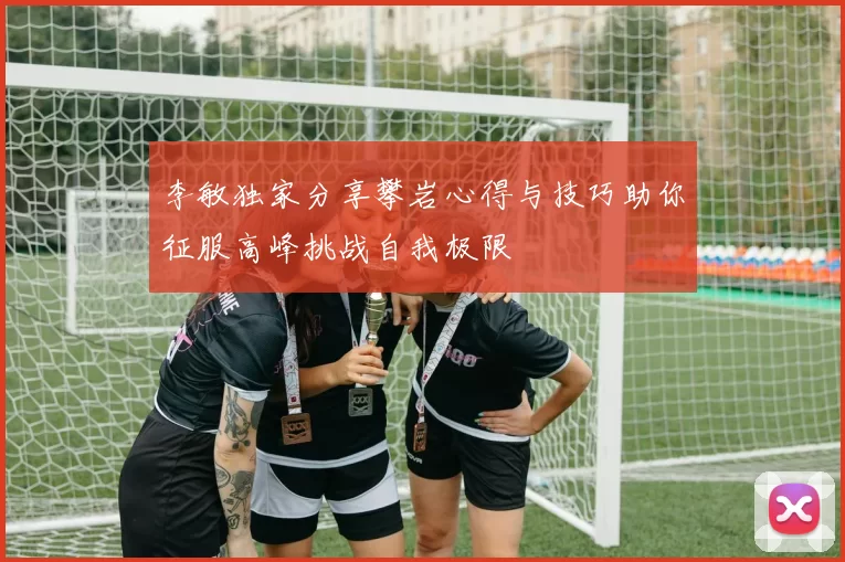 李敏独家分享攀岩心得与技巧助你征服高峰挑战自我极限