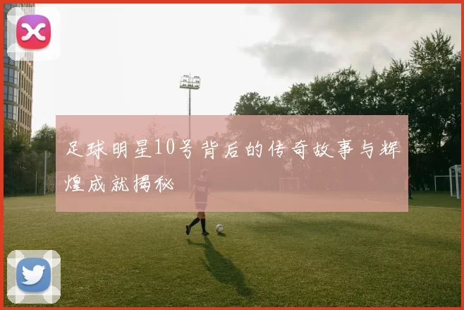 足球明星10号背后的传奇故事与辉煌成就揭秘