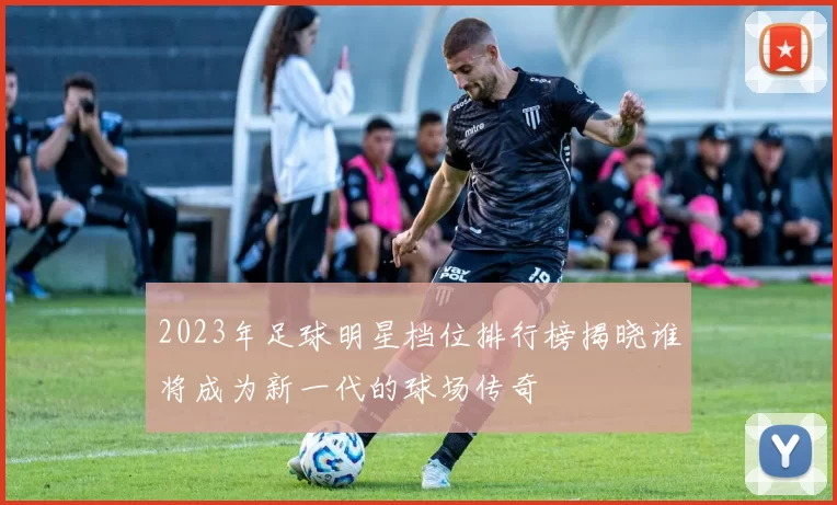 2023年足球明星档位排行榜揭晓谁将成为新一代的球场传奇