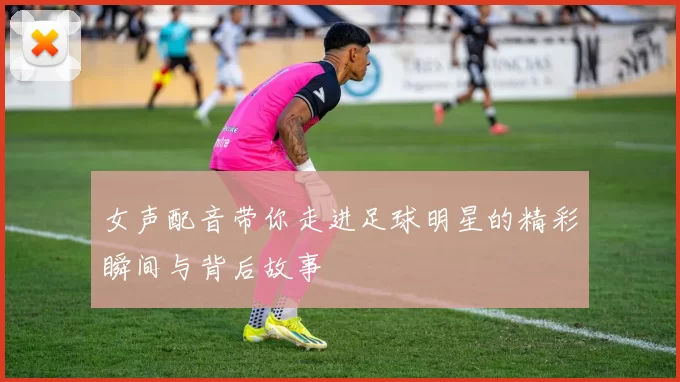 女声配音带你走进足球明星的精彩瞬间与背后故事