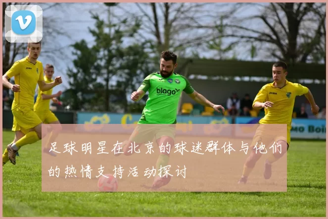 足球明星在北京的球迷群体与他们的热情支持活动探讨