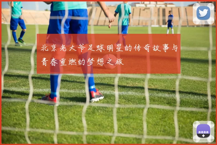北京老大爷足球明星的传奇故事与青春重燃的梦想之旅