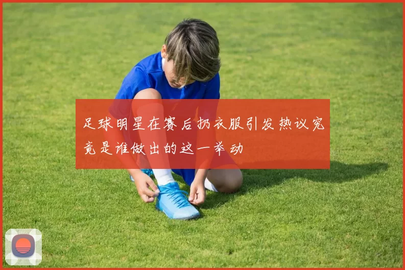 足球明星在赛后扔衣服引发热议究竟是谁做出的这一举动