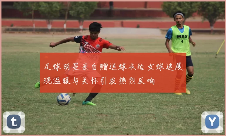 足球明星亲自赠送球衣给女球迷展现温暖与关怀引发热烈反响