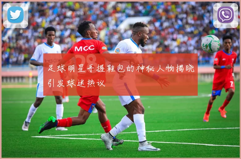 足球明星手握鞋包的神秘人物揭晓引发球迷热议