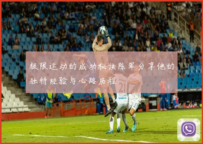 极限运动的成功秘诀陈军分享他的独特经验与心路历程