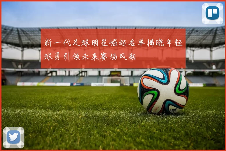 新一代足球明星崛起名单揭晓年轻球员引领未来赛场风潮