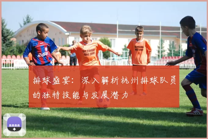 排球盛宴：深入解析杭州排球队员的独特技能与发展潜力