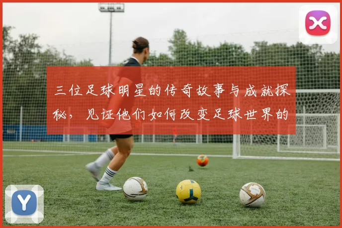 三位足球明星的传奇故事与成就探秘，见证他们如何改变足球世界的历史