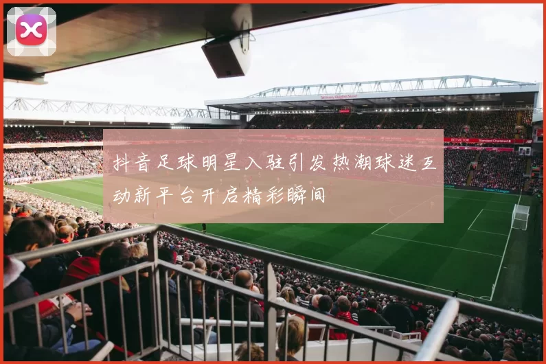 抖音足球明星入驻引发热潮球迷互动新平台开启精彩瞬间