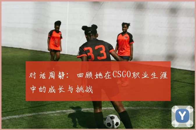 对话周静：回顾她在CSGO职业生涯中的成长与挑战
