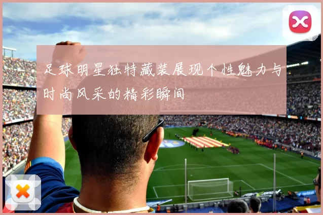 足球明星独特藏装展现个性魅力与时尚风采的精彩瞬间