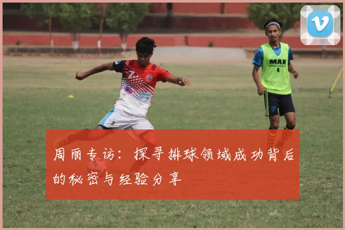 周丽专访：探寻排球领域成功背后的秘密与经验分享